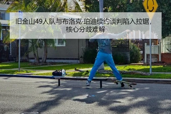 旧金山49人队与布洛克·珀迪续约谈判陷入拉锯，核心分歧难解