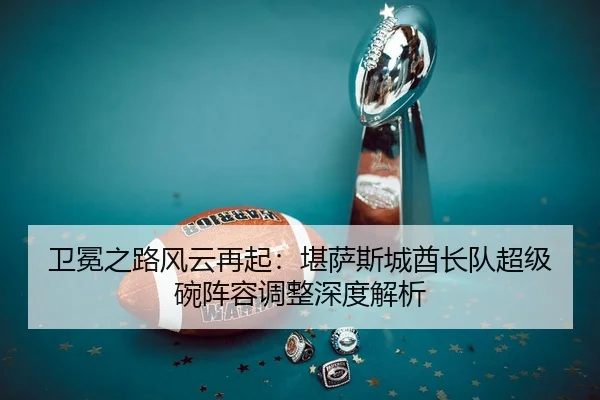 卫冕之路风云再起：堪萨斯城酋长队超级碗阵容调整深度解析