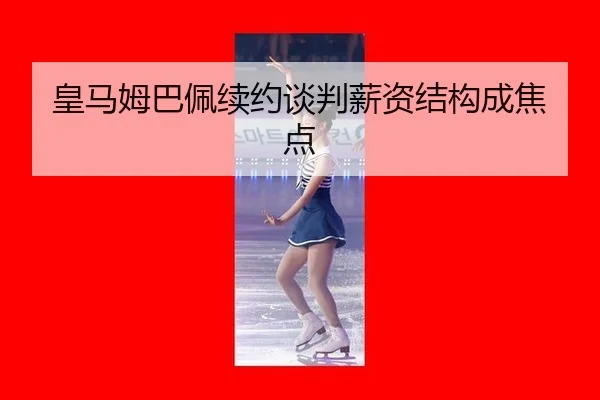 皇马姆巴佩续约谈判薪资结构成焦点